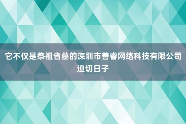 它不仅是祭祖省墓的深圳市善睿网络科技有限公司迫切日子