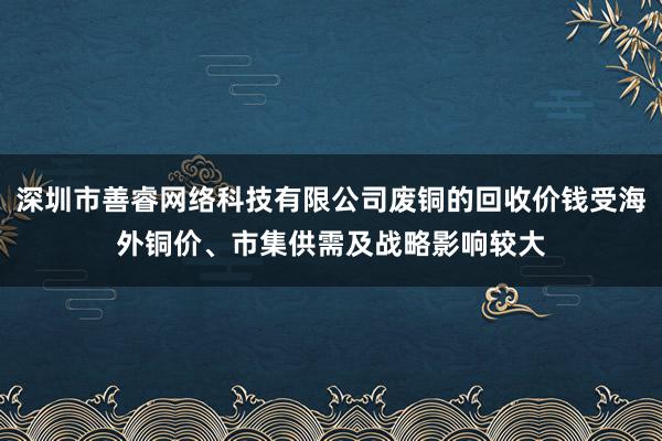 深圳市善睿网络科技有限公司废铜的回收价钱受海外铜价、市集供需及战略影响较大