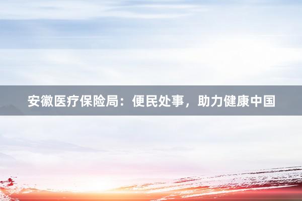 安徽医疗保险局：便民处事，助力健康中国